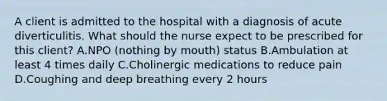 A client is admitted to the hospital with a diagnosis of acute diverticulitis. What should the nurse expect to be prescribed for this client? A.NPO (nothing by mouth) status B.Ambulation at least 4 times daily C.Cholinergic medications to reduce pain D.Coughing and deep breathing every 2 hours