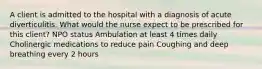 A client is admitted to the hospital with a diagnosis of acute diverticulitis. What would the nurse expect to be prescribed for this client? NPO status Ambulation at least 4 times daily Cholinergic medications to reduce pain Coughing and deep breathing every 2 hours