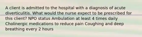 A client is admitted to the hospital with a diagnosis of acute diverticulitis. What would the nurse expect to be prescribed for this client? NPO status Ambulation at least 4 times daily Cholinergic medications to reduce pain Coughing and deep breathing every 2 hours