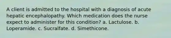 A client is admitted to the hospital with a diagnosis of acute hepatic encephalopathy. Which medication does the nurse expect to administer for this condition? a. Lactulose. b. Loperamide. c. Sucralfate. d. Simethicone.