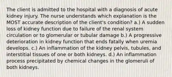 The client is admitted to the hospital with a diagnosis of acute kidney injury. The nurse understands which explanation is the MOST accurate description of the client's condition? a.) A sudden loss of kidney function due to failure of the renal system circulation or to glomerular or tubular damage b.) A progressive deterioration in kidney function that ends fatally when uremia develops. c.) An inflammation of the kidney pelvis, tubules, and interstitial tissues of one or both kidneys. d.) An inflammation process precipitated by chemical changes in the glomeruli of both kidneys.