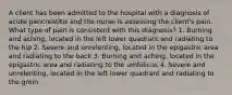 A client has been admitted to the hospital with a diagnosis of acute pancreatitis and the nurse is assessing the client's pain. What type of pain is consistent with this diagnosis? 1. Burning and aching, located in the left lower quadrant and radiating to the hip 2. Severe and unrelenting, located in the epigastric area and radiating to the back 3. Burning and aching, located in the epigastric area and radiating to the umbilicus 4. Severe and unrelenting, located in the left lower quadrant and radiating to the groin