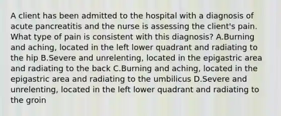 A client has been admitted to the hospital with a diagnosis of acute pancreatitis and the nurse is assessing the client's pain. What type of pain is consistent with this diagnosis? A.Burning and aching, located in the left lower quadrant and radiating to the hip B.Severe and unrelenting, located in the epigastric area and radiating to the back C.Burning and aching, located in the epigastric area and radiating to the umbilicus D.Severe and unrelenting, located in the left lower quadrant and radiating to the groin