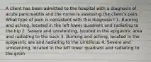 A client has been admitted to the hospital with a diagnosis of acute pancreatitis and the nurse is assessing the client's pain. What type of pain is consistent with this diagnosis? 1. Burning and aching, located in the left lower quadrant and radiating to the hip 2. Severe and unrelenting, located in the epigastric area and radiating to the back 3. Burning and aching, located in the epigastric are and radiating to the umbilicus 4. Severe and unrelenting, located in the left lower quadrant and radiating to the groin