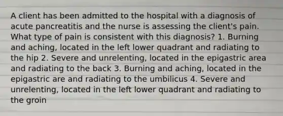 A client has been admitted to the hospital with a diagnosis of acute pancreatitis and the nurse is assessing the client's pain. What type of pain is consistent with this diagnosis? 1. Burning and aching, located in the left lower quadrant and radiating to the hip 2. Severe and unrelenting, located in the epigastric area and radiating to the back 3. Burning and aching, located in the epigastric are and radiating to the umbilicus 4. Severe and unrelenting, located in the left lower quadrant and radiating to the groin