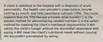 A client is admitted to the hospital with a diagnosis of acute pancreatitis. The health care provider's prescriptions include nothing by mouth and total parenteral nutrition (TPN). The nurse explains that the TPN therapy provides what benefit? 1 Is the easiest method for administering needed nutrition 2 Is the safest method for meeting the client's nutritional requirements 3 Will satisfy the client's hunger without the discomfort associated with eating 4 Will meet the client's nutritional needs without causing the discomfort precipitated by eating