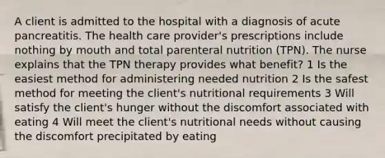 A client is admitted to the hospital with a diagnosis of acute pancreatitis. The health care provider's prescriptions include nothing by mouth and total parenteral nutrition (TPN). The nurse explains that the TPN therapy provides what benefit? 1 Is the easiest method for administering needed nutrition 2 Is the safest method for meeting the client's nutritional requirements 3 Will satisfy the client's hunger without the discomfort associated with eating 4 Will meet the client's nutritional needs without causing the discomfort precipitated by eating