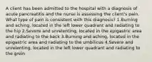 A client has been admitted to the hospital with a diagnosis of acute pancreatitis and the nurse is assessing the client's pain. What type of pain is consistent with this diagnosis? 1.Burning and aching, located in the left lower quadrant and radiating to the hip 2.Severe and unrelenting, located in the epigastric area and radiating to the back 3.Burning and aching, located in the epigastric area and radiating to the umbilicus 4.Severe and unrelenting, located in the left lower quadrant and radiating to the groin