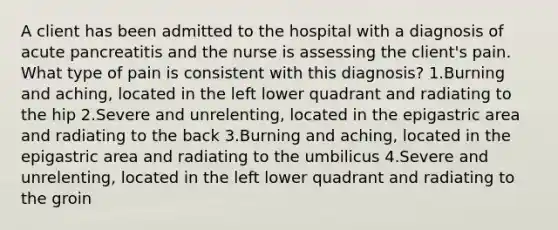 A client has been admitted to the hospital with a diagnosis of acute pancreatitis and the nurse is assessing the client's pain. What type of pain is consistent with this diagnosis? 1.Burning and aching, located in the left lower quadrant and radiating to the hip 2.Severe and unrelenting, located in the epigastric area and radiating to the back 3.Burning and aching, located in the epigastric area and radiating to the umbilicus 4.Severe and unrelenting, located in the left lower quadrant and radiating to the groin