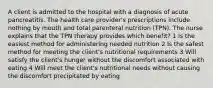 A client is admitted to the hospital with a diagnosis of acute pancreatitis. The health care provider's prescriptions include nothing by mouth and total parenteral nutrition (TPN). The nurse explains that the TPN therapy provides which benefit? 1 Is the easiest method for administering needed nutrition 2 Is the safest method for meeting the client's nutritional requirements 3 Will satisfy the client's hunger without the discomfort associated with eating 4 Will meet the client's nutritional needs without causing the discomfort precipitated by eating