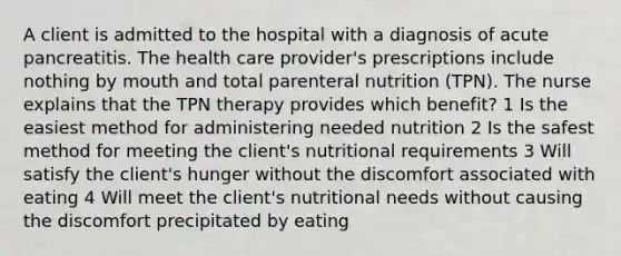 A client is admitted to the hospital with a diagnosis of acute pancreatitis. The health care provider's prescriptions include nothing by mouth and total parenteral nutrition (TPN). The nurse explains that the TPN therapy provides which benefit? 1 Is the easiest method for administering needed nutrition 2 Is the safest method for meeting the client's nutritional requirements 3 Will satisfy the client's hunger without the discomfort associated with eating 4 Will meet the client's nutritional needs without causing the discomfort precipitated by eating