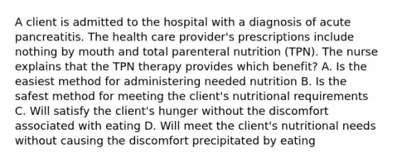 A client is admitted to the hospital with a diagnosis of acute pancreatitis. The health care provider's prescriptions include nothing by mouth and total parenteral nutrition (TPN). The nurse explains that the TPN therapy provides which benefit? A. Is the easiest method for administering needed nutrition B. Is the safest method for meeting the client's nutritional requirements C. Will satisfy the client's hunger without the discomfort associated with eating D. Will meet the client's nutritional needs without causing the discomfort precipitated by eating