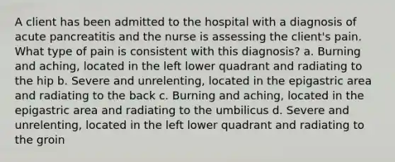 A client has been admitted to the hospital with a diagnosis of acute pancreatitis and the nurse is assessing the client's pain. What type of pain is consistent with this diagnosis? a. Burning and aching, located in the left lower quadrant and radiating to the hip b. Severe and unrelenting, located in the epigastric area and radiating to the back c. Burning and aching, located in the epigastric area and radiating to the umbilicus d. Severe and unrelenting, located in the left lower quadrant and radiating to the groin