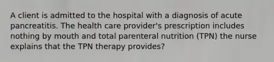 A client is admitted to the hospital with a diagnosis of acute pancreatitis. The health care provider's prescription includes nothing by mouth and total parenteral nutrition (TPN) the nurse explains that the TPN therapy provides?