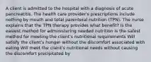 A client is admitted to the hospital with a diagnosis of acute pancreatitis. The health care provider's prescriptions include nothing by mouth and total parenteral nutrition (TPN). The nurse explains that the TPN therapy provides what benefit? Is the easiest method for administering needed nutrition Is the safest method for meeting the client's nutritional requirements Will satisfy the client's hunger without the discomfort associated with eating Will meet the client's nutritional needs without causing the discomfort precipitated by