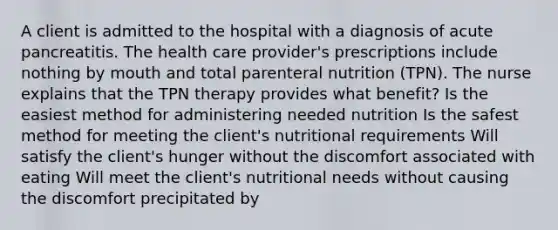 A client is admitted to the hospital with a diagnosis of acute pancreatitis. The health care provider's prescriptions include nothing by mouth and total parenteral nutrition (TPN). The nurse explains that the TPN therapy provides what benefit? Is the easiest method for administering needed nutrition Is the safest method for meeting the client's nutritional requirements Will satisfy the client's hunger without the discomfort associated with eating Will meet the client's nutritional needs without causing the discomfort precipitated by