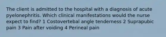 The client is admitted to the hospital with a diagnosis of acute pyelonephritis. Which clinical manifestations would the nurse expect to find? 1 Costovertebal angle tenderness 2 Suprapubic pain 3 Pain after voiding 4 Perineal pain