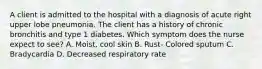 A client is admitted to the hospital with a diagnosis of acute right upper lobe pneumonia. The client has a history of chronic bronchitis and type 1 diabetes. Which symptom does the nurse expect to see? A. Moist, cool skin B. Rust- Colored sputum C. Bradycardia D. Decreased respiratory rate