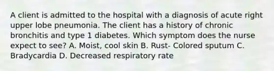 A client is admitted to the hospital with a diagnosis of acute right upper lobe pneumonia. The client has a history of chronic bronchitis and type 1 diabetes. Which symptom does the nurse expect to see? A. Moist, cool skin B. Rust- Colored sputum C. Bradycardia D. Decreased respiratory rate