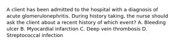 A client has been admitted to the hospital with a diagnosis of acute glomerulonephritis. During history taking, the nurse should ask the client about a recent history of which event? A. Bleeding ulcer B. Myocardial infarction C. Deep vein thrombosis D. Streptococcal infection