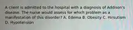 A client is admitted to the hospital with a diagnosis of Addison's disease. The nurse would assess for which problem as a manifestation of this disorder? A. Edema B. Obesity C. Hirsutism D. Hypotension