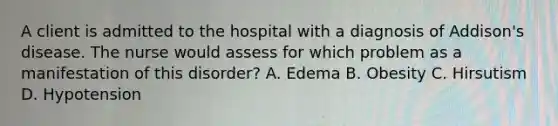 A client is admitted to the hospital with a diagnosis of Addison's disease. The nurse would assess for which problem as a manifestation of this disorder? A. Edema B. Obesity C. Hirsutism D. Hypotension