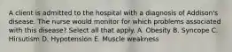 A client is admitted to the hospital with a diagnosis of Addison's disease. The nurse would monitor for which problems associated with this disease? Select all that apply. A. Obesity B. Syncope C. Hirsutism D. Hypotension E. Muscle weakness