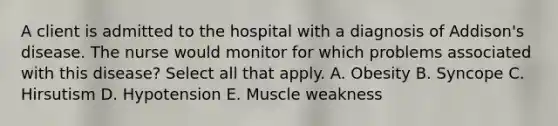 A client is admitted to the hospital with a diagnosis of Addison's disease. The nurse would monitor for which problems associated with this disease? Select all that apply. A. Obesity B. Syncope C. Hirsutism D. Hypotension E. Muscle weakness