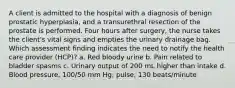 A client is admitted to the hospital with a diagnosis of benign prostatic hyperplasia, and a transurethral resection of the prostate is performed. Four hours after surgery, the nurse takes the client's vital signs and empties the urinary drainage bag. Which assessment finding indicates the need to notify the health care provider (HCP)? a. Red bloody urine b. Pain related to bladder spasms c. Urinary output of 200 mL higher than intake d. Blood pressure, 100/50 mm Hg; pulse, 130 beats/minute