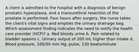 A client is admitted to the hospital with a diagnosis of benign prostatic hyperplasia, and a transurethral resection of the prostate is performed. Four hours after surgery, the nurse takes the client's vital signs and empties the urinary drainage bag. Which assessment finding indicates the need to notify the health care provider (HCP)? a. Red bloody urine b. Pain related to bladder spasms c. Urinary output of 200 mL higher than intake d. Blood pressure, 100/50 mm Hg; pulse, 130 beats/minute