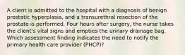 A client is admitted to the hospital with a diagnosis of benign prostatic hyperplasia, and a transurethral resection of the prostate is performed. Four hours after surgery, the nurse takes the client's vital signs and empties the urinary drainage bag. Which assessment finding indicates the need to notify the primary health care provider (PHCP)?