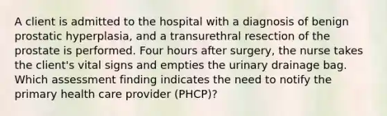 A client is admitted to the hospital with a diagnosis of benign prostatic hyperplasia, and a transurethral resection of the prostate is performed. Four hours after surgery, the nurse takes the client's vital signs and empties the urinary drainage bag. Which assessment finding indicates the need to notify the primary health care provider (PHCP)?