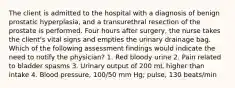 The client is admitted to the hospital with a diagnosis of benign prostatic hyperplasia, and a transurethral resection of the prostate is performed. Four hours after surgery, the nurse takes the client's vital signs and empties the urinary drainage bag. Which of the following assessment findings would indicate the need to notify the physician? 1. Red bloody urine 2. Pain related to bladder spasms 3. Urinary output of 200 mL higher than intake 4. Blood pressure, 100/50 mm Hg; pulse, 130 beats/min