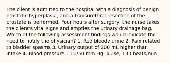 The client is admitted to the hospital with a diagnosis of benign prostatic hyperplasia, and a transurethral resection of the prostate is performed. Four hours after surgery, the nurse takes the client's vital signs and empties the urinary drainage bag. Which of the following assessment findings would indicate the need to notify the physician? 1. Red bloody urine 2. Pain related to bladder spasms 3. Urinary output of 200 mL higher than intake 4. Blood pressure, 100/50 mm Hg; pulse, 130 beats/min