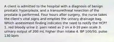 A client is admitted to the hospital with a diagnosis of benign prostatic hyperplasia, and a transurethreal resection of the prostate is performed. Four hours after surgery, the nurse takes the client's vital signs and empties the urinary drainage bag. Which assessment finding indicates the need to notify the HCP? 1. red bloody urine 2. pain rated as 2 on a 0-10 pain scale 3. urinary output of 200 mL higher than intake 4. BP 100/50, pulse 130 bpm