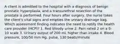 A client is admitted to the hospital with a diagnosis of benign prostatic hyperplasia, and a transurethral resection of the prostate is performed. Four hours after surgery, the nurse takes the client's vital signs and empties the urinary drainage bag. Which assessment finding indicates the need to notify the health care provider (HCP)? 1. Red bloody urine 2. Pain rated 2 on a 0-10 scale 3. Urinary output of 200 mL higher than intake 4. Blood pressure, 100/50 mm Hg; pulse, 130 beats/minute