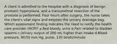 A client is admitted to the hospital with a diagnosis of benign prostatic hyperplasia, and a transurethral resection of the prostate is performed. Four hours after surgery, the nurse takes the client's vital signs and empties the urinary drainage bag. Which assessment finding indicates the need to notify the health care provider (HCP)? a.Red bloody urine b.Pain related to bladder spasms c.Urinary output of 200 mL higher than intake d.Blood pressure, 90/50 mm Hg; pulse, 130 beats/minute