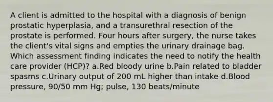 A client is admitted to the hospital with a diagnosis of benign prostatic hyperplasia, and a transurethral resection of the prostate is performed. Four hours after surgery, the nurse takes the client's vital signs and empties the urinary drainage bag. Which assessment finding indicates the need to notify the health care provider (HCP)? a.Red bloody urine b.Pain related to bladder spasms c.Urinary output of 200 mL higher than intake d.Blood pressure, 90/50 mm Hg; pulse, 130 beats/minute