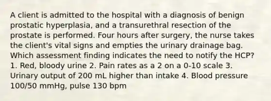 A client is admitted to the hospital with a diagnosis of benign prostatic hyperplasia, and a transurethral resection of the prostate is performed. Four hours after surgery, the nurse takes the client's vital signs and empties the urinary drainage bag. Which assessment finding indicates the need to notify the HCP? 1. Red, bloody urine 2. Pain rates as a 2 on a 0-10 scale 3. Urinary output of 200 mL higher than intake 4. Blood pressure 100/50 mmHg, pulse 130 bpm