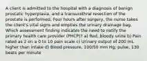 A client is admitted to the hospital with a diagnosis of benign prostatic hyperplasia, and a transurethral resection of the prostate is performed. Four hours after surgery, the nurse takes the client's vital signs and empties the urinary drainage bag. Which assessment finding indicates the need to notify the primary health care provider (PHCP)? a) Red, bloody urine b) Pain rated as 2 on a 0 to 10 pain scale c) Urinary output of 200 mL higher than intake d) Blood pressure, 100/50 mm Hg; pulse, 130 beats per minute