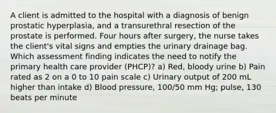 A client is admitted to the hospital with a diagnosis of benign prostatic hyperplasia, and a transurethral resection of the prostate is performed. Four hours after surgery, the nurse takes the client's vital signs and empties the urinary drainage bag. Which assessment finding indicates the need to notify the primary health care provider (PHCP)? a) Red, bloody urine b) Pain rated as 2 on a 0 to 10 pain scale c) Urinary output of 200 mL higher than intake d) Blood pressure, 100/50 mm Hg; pulse, 130 beats per minute