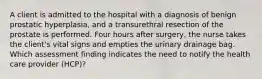 A client is admitted to the hospital with a diagnosis of benign prostatic hyperplasia, and a transurethral resection of the prostate is performed. Four hours after surgery, the nurse takes the client's vital signs and empties the urinary drainage bag. Which assessment finding indicates the need to notify the health care provider (HCP)?