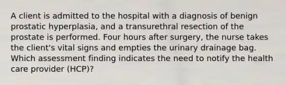 A client is admitted to the hospital with a diagnosis of benign prostatic hyperplasia, and a transurethral resection of the prostate is performed. Four hours after surgery, the nurse takes the client's vital signs and empties the urinary drainage bag. Which assessment finding indicates the need to notify the health care provider (HCP)?