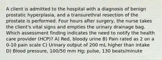 A client is admitted to the hospital with a diagnosis of benign prostatic hyperplasia, and a transurethral resection of the prostate is performed. Four hours after surgery, the nurse takes the client's vital signs and empties the urinary drainage bag. Which assessment finding indicates the need to notify the health care provider (HCP)? A) Red, bloody urine B) Pain rated as 2 on a 0-10 pain scale C) Urinary output of 200 mL higher than intake D) Blood pressure, 100/50 mm Hg; pulse, 130 beats/minute