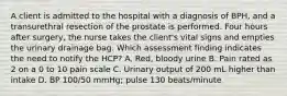 A client is admitted to the hospital with a diagnosis of BPH, and a transurethral resection of the prostate is performed. Four hours after surgery, the nurse takes the client's vital signs and empties the urinary drainage bag. Which assessment finding indicates the need to notify the HCP? A. Red, bloody urine B. Pain rated as 2 on a 0 to 10 pain scale C. Urinary output of 200 mL higher than intake D. BP 100/50 mmHg; pulse 130 beats/minute