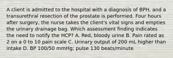 A client is admitted to the hospital with a diagnosis of BPH, and a transurethral resection of the prostate is performed. Four hours after surgery, the nurse takes the client's vital signs and empties the urinary drainage bag. Which assessment finding indicates the need to notify the HCP? A. Red, bloody urine B. Pain rated as 2 on a 0 to 10 pain scale C. Urinary output of 200 mL higher than intake D. BP 100/50 mmHg; pulse 130 beats/minute