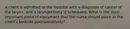 A client is admitted to the hospital with a diagnosis of cancer of the larynx, and a laryngectomy is scheduled. What is the most important piece of equipment that the nurse should place at the client's bedside postoperatively?