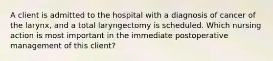 A client is admitted to the hospital with a diagnosis of cancer of the larynx, and a total laryngectomy is scheduled. Which nursing action is most important in the immediate postoperative management of this client?