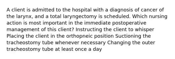 A client is admitted to the hospital with a diagnosis of cancer of the larynx, and a total laryngectomy is scheduled. Which nursing action is most important in the immediate postoperative management of this client? Instructing the client to whisper Placing the client in the orthopneic position Suctioning the tracheostomy tube whenever necessary Changing the outer tracheostomy tube at least once a day