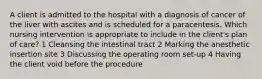 A client is admitted to the hospital with a diagnosis of cancer of the liver with ascites and is scheduled for a paracentesis. Which nursing intervention is appropriate to include in the client's plan of care? 1 Cleansing the intestinal tract 2 Marking the anesthetic insertion site 3 Discussing the operating room set-up 4 Having the client void before the procedure